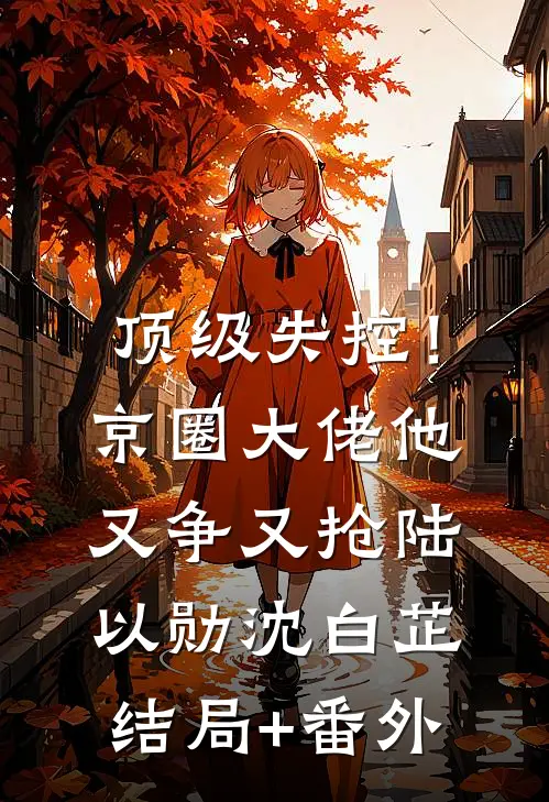 顶级失控！京圈大佬他又争又抢陆以勋沈白芷结局+番外