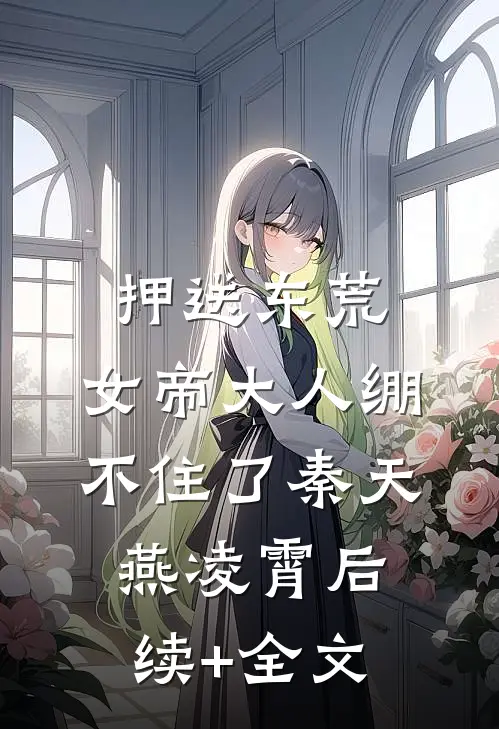押送东荒，女帝大人绷不住了秦天燕凌霄后续+全文