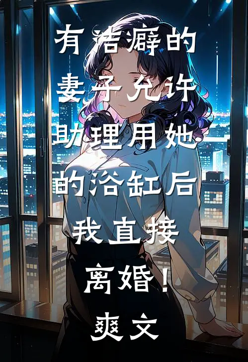 有洁癖的妻子允许助理用她的浴缸后，我直接离婚！爽文