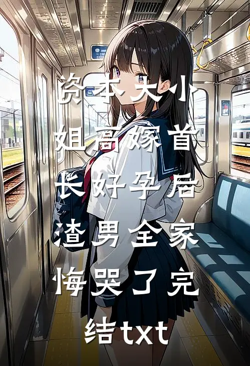 资本大小姐高嫁首长好孕后，渣男全家悔哭了完结txt