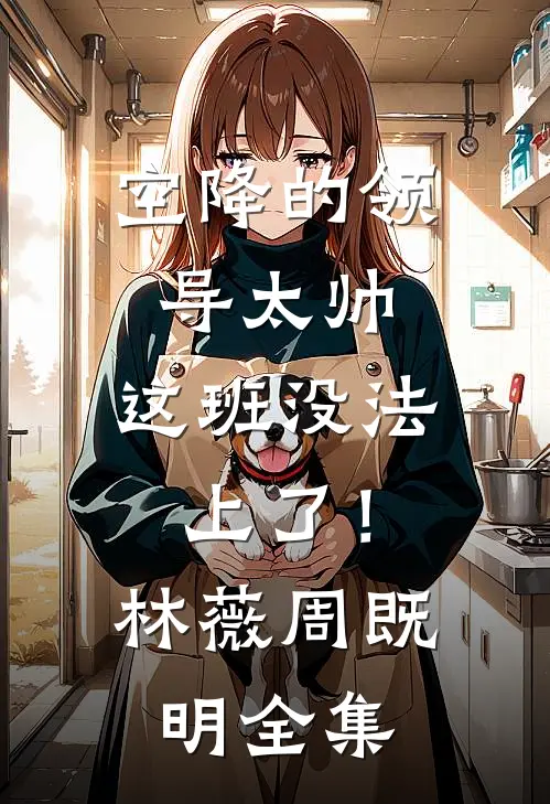 空降的领导太帅，这班没法上了！林薇周既明全集