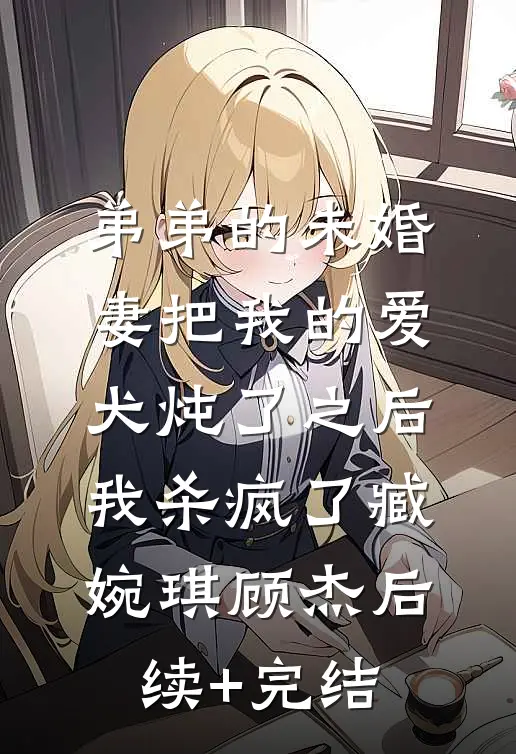 弟弟的未婚妻把我的爱犬炖了之后，我杀疯了臧婉琪顾杰后续+完结
