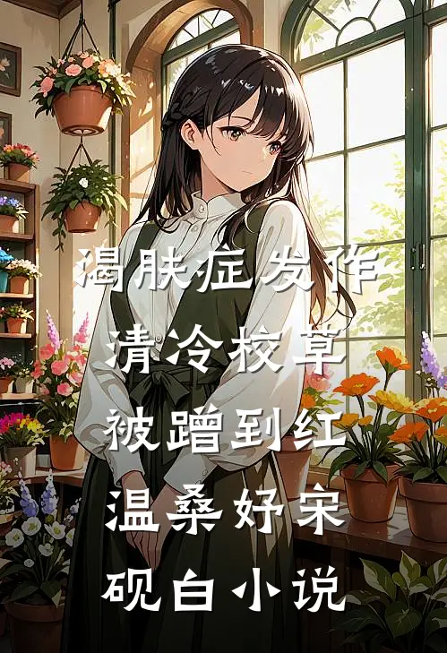 渴肤症发作，清冷校草被蹭到红温桑妤宋砚白小说