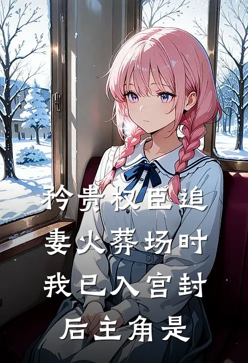 矜贵权臣追妻火葬场时，我已入宫封后主角是