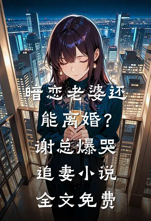 暗恋老婆还能离婚？谢总爆哭追妻小说全文免费