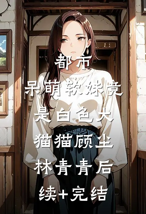 都市：呆萌软妹竟是白色大猫猫顾尘林青青后续+完结