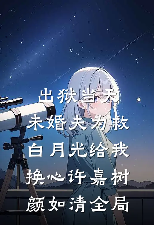 出狱当天，未婚夫为救白月光给我换心许嘉树颜如清全局