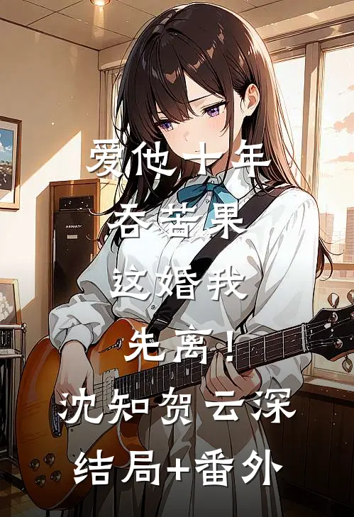 爱他十年吞苦果，这婚我先离！沈知贺云深结局+番外
