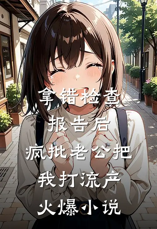 拿错检查报告后，疯批老公把我打流产火爆小说