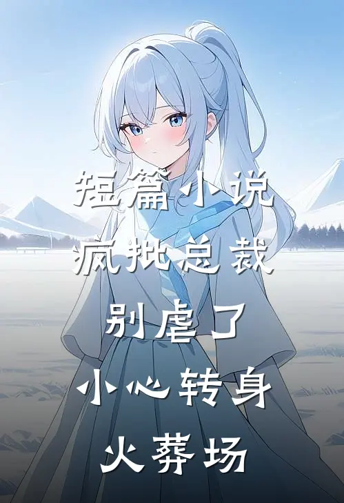 短篇小说疯批总裁别虐了，小心转身火葬场