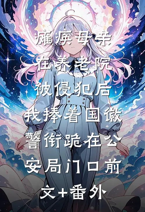 瘫痪母亲在养老院被侵犯后，我捧着国徽警衔跪在公安局门口前文+番外