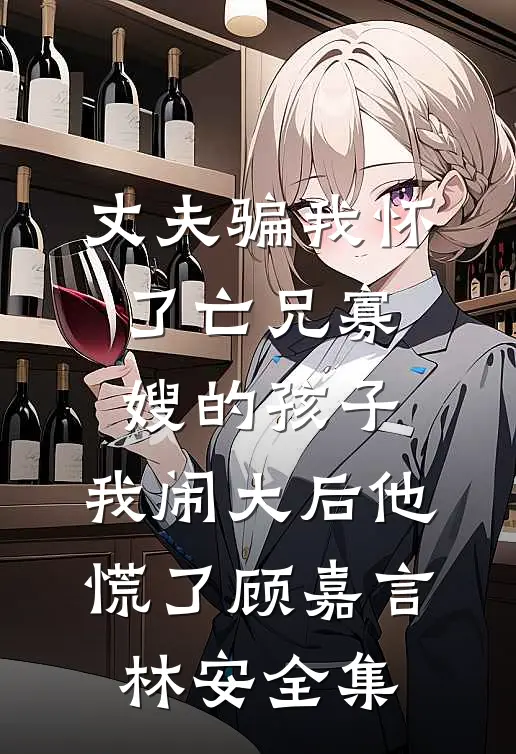 丈夫骗我怀了亡兄寡嫂的孩子，我闹大后他慌了顾嘉言林安 全集