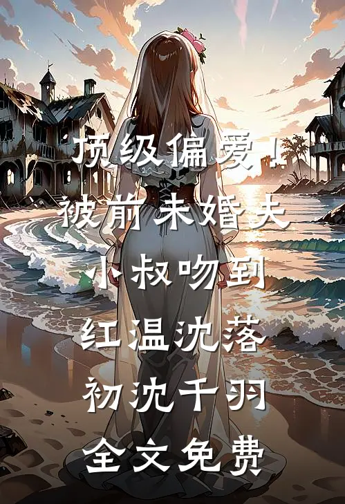 顶级偏爱！被前未婚夫小叔吻到红温沈落初沈千羽全文免费