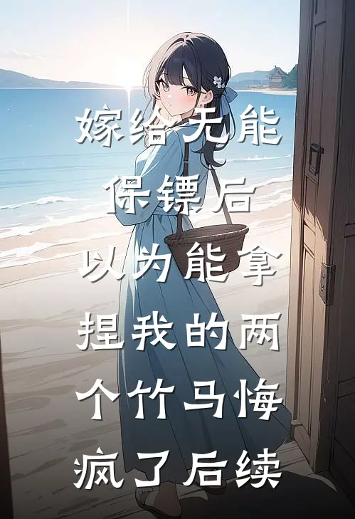 嫁给无能保镖后，以为能拿捏我的两个竹马悔疯了后续