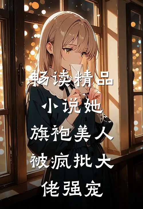畅读精品小说她，旗袍美人，被疯批大佬强宠