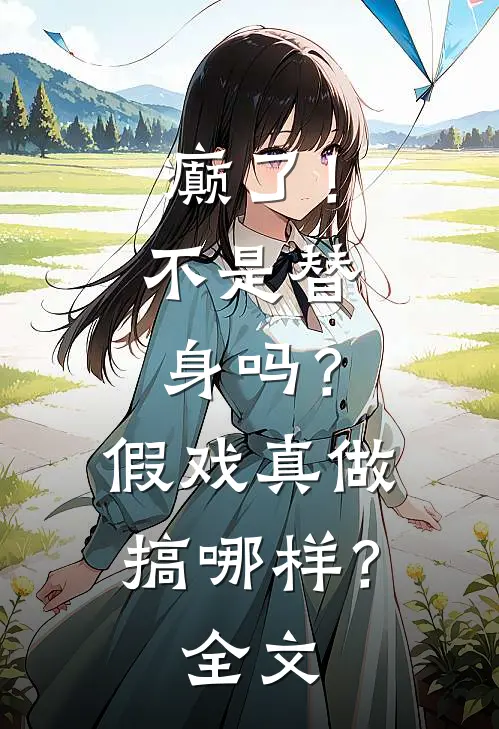 癫了！不是替身吗？假戏真做搞哪样？全文