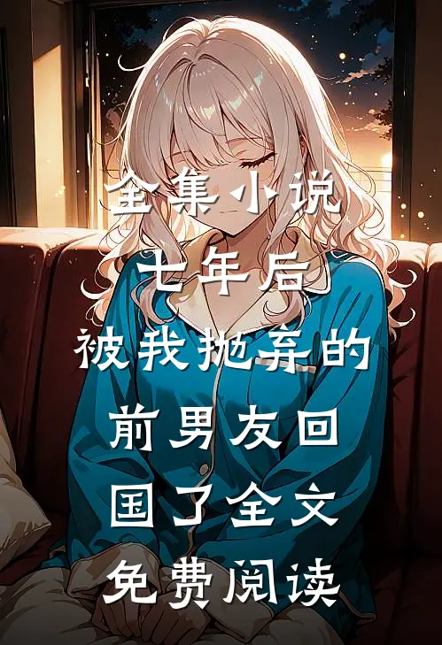 全集小说七年后,被我抛弃的前男友回国了全文免费阅读