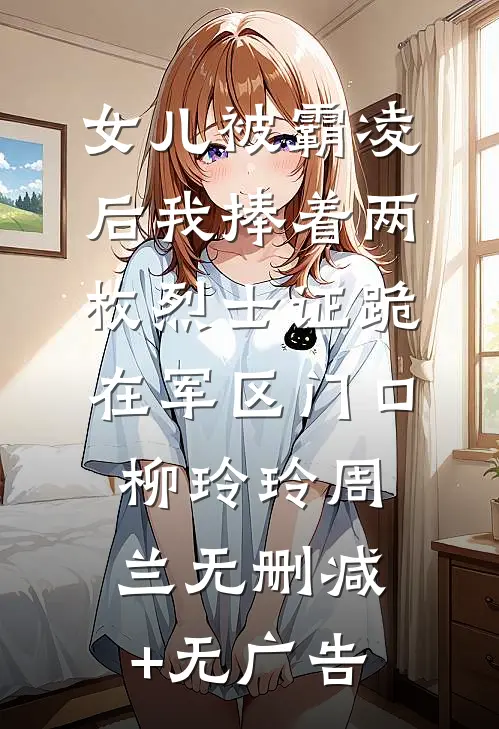 女儿被霸凌后我捧着两枚烈士证跪在军区门口柳玲玲周兰无删减+无广告