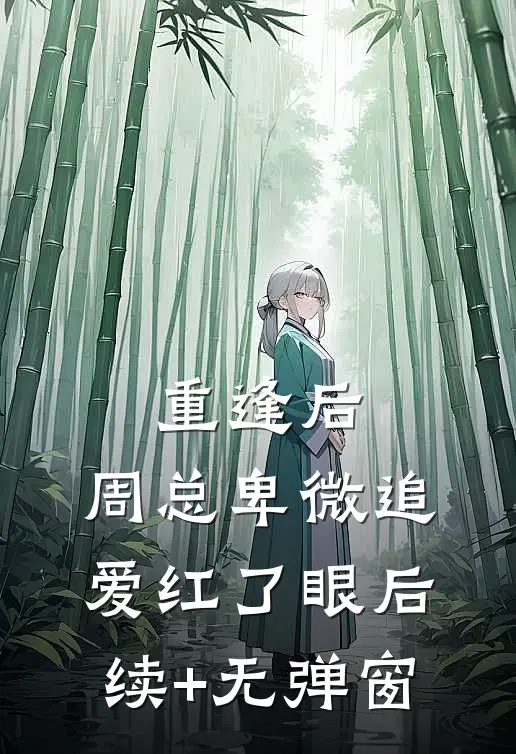 重逢后，周总卑微追爱红了眼后续+无弹窗
