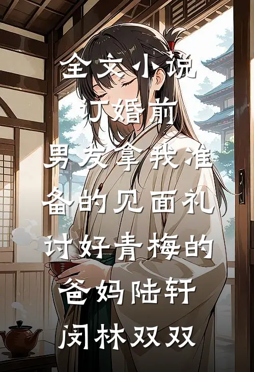 全文小说订婚前，男友拿我准备的见面礼讨好青梅的爸妈陆轩闵林双双