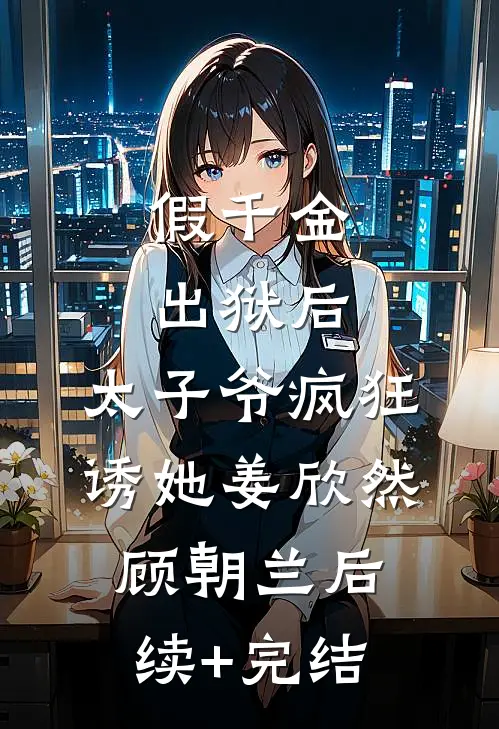 假千金出狱后，太子爷疯狂诱她姜欣然顾朝兰后续+完结
