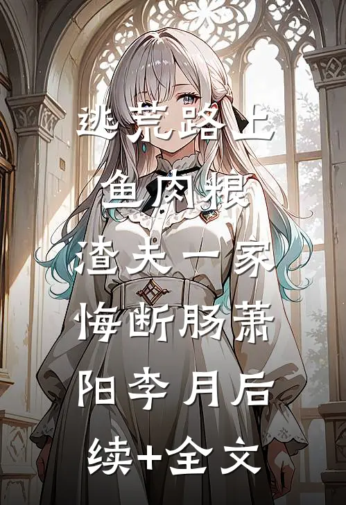 逃荒路上鱼肉粮，渣夫一家悔断肠萧阳李月后续+全文