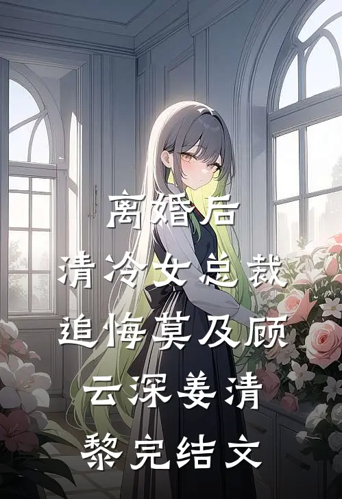 离婚后，清冷女总裁追悔莫及顾云深姜清黎完结文