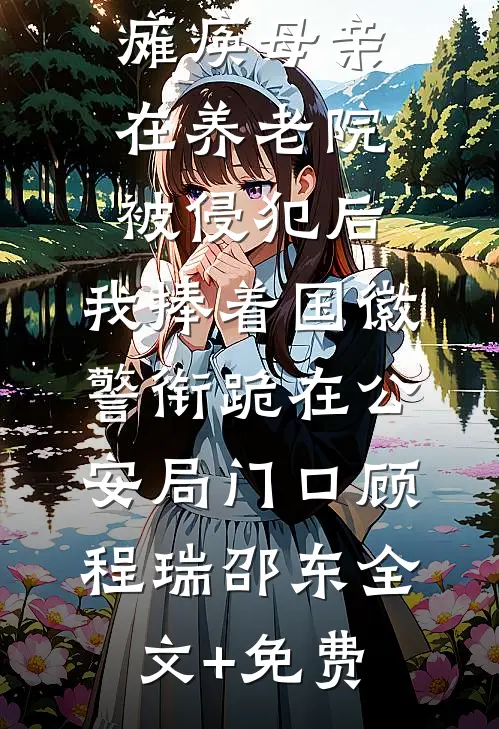 瘫痪母亲在养老院被侵犯后，我捧着国徽警衔跪在公安局门口顾程瑞邵东全文+免费