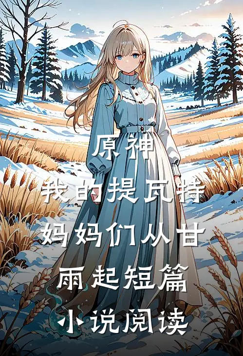 原神：我的提瓦特妈妈们从甘雨起短篇小说阅读