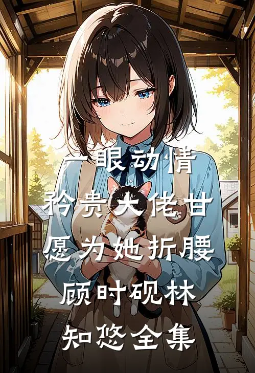 一眼动情，矜贵大佬甘愿为她折腰顾时砚林知悠全集