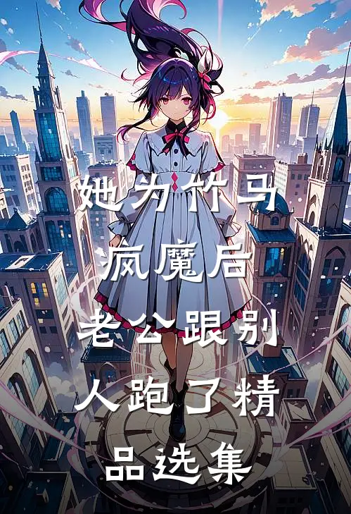 她为竹马疯魔后，老公跟别人跑了精品选集