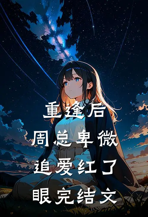 重逢后，周总卑微追爱红了眼完结文
