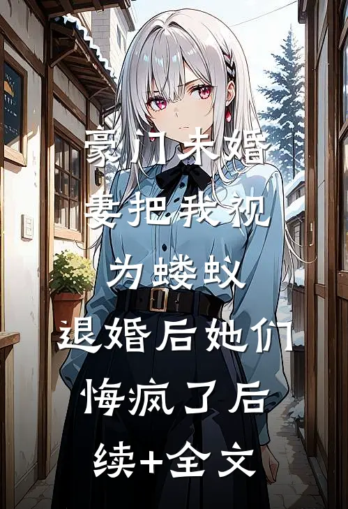豪门未婚妻把我视为蝼蚁，退婚后她们悔疯了后续+全文