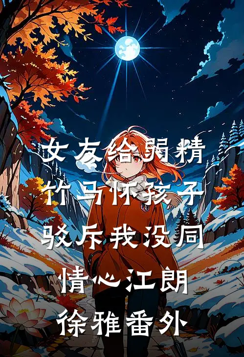 女友给弱精竹马怀孩子，驳斥我没同情心江朗徐雅番外