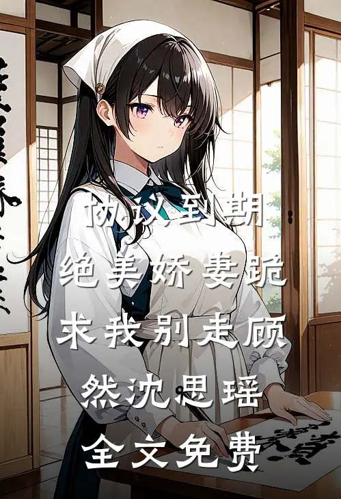 协议到期，绝美娇妻跪求我别走顾然沈思瑶全文免费