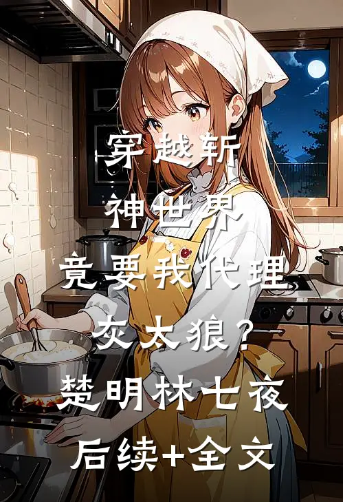 穿越斩神世界，竟要我代理灰太狼？楚明林七夜后续+全文