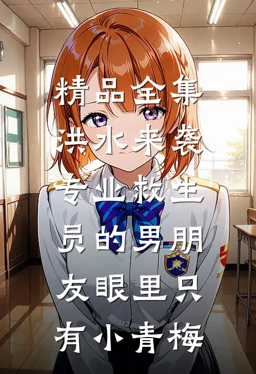 精品全集洪水来袭，专业救生员的男朋友眼里只有小青梅