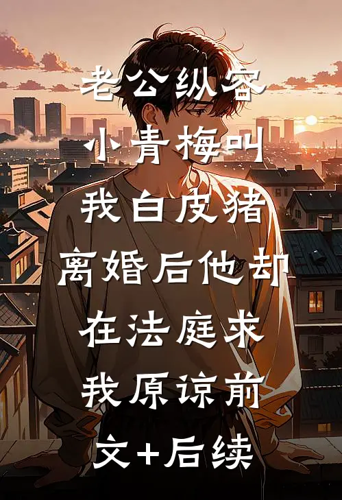 老公纵容小青梅叫我白皮猪，离婚后他却在法庭求我原谅前文+后续