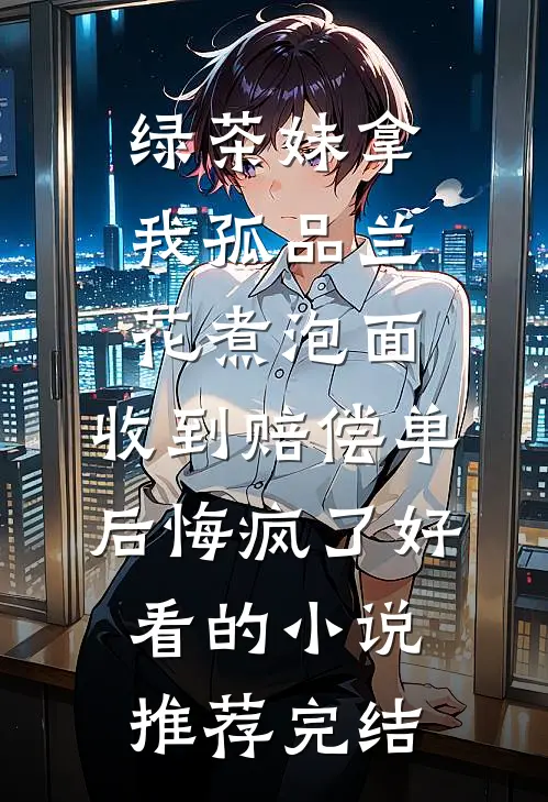 绿茶妹拿我孤品兰花煮泡面，收到赔偿单后悔疯了好看的小说推荐完结