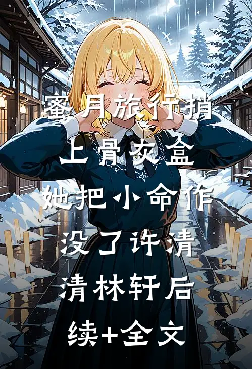 蜜月旅行捎上骨灰盒，她把小命作没了许清清林轩后续+全文