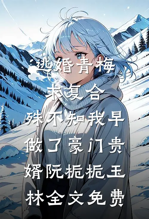 逃婚青梅求复合，殊不知我早做了豪门贵婿阮栀栀玉林全文免费