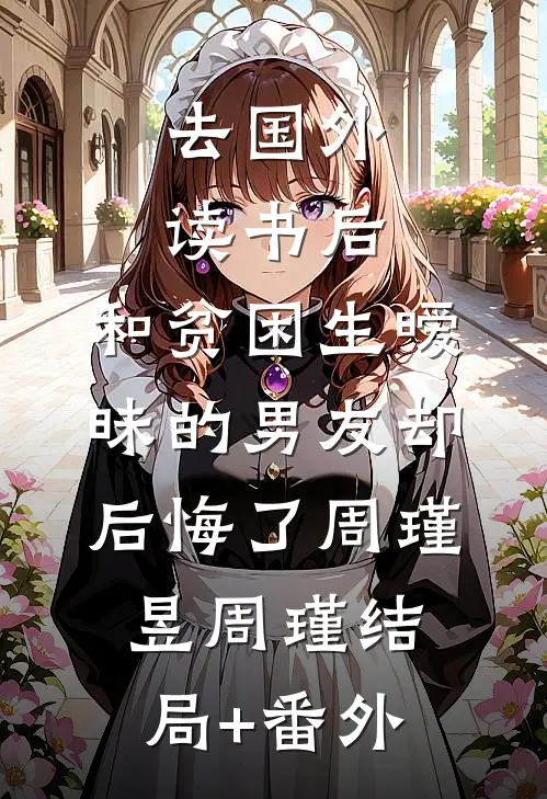 去国外读书后，和贫困生暧昧的男友却后悔了周瑾昱周瑾结局+番外