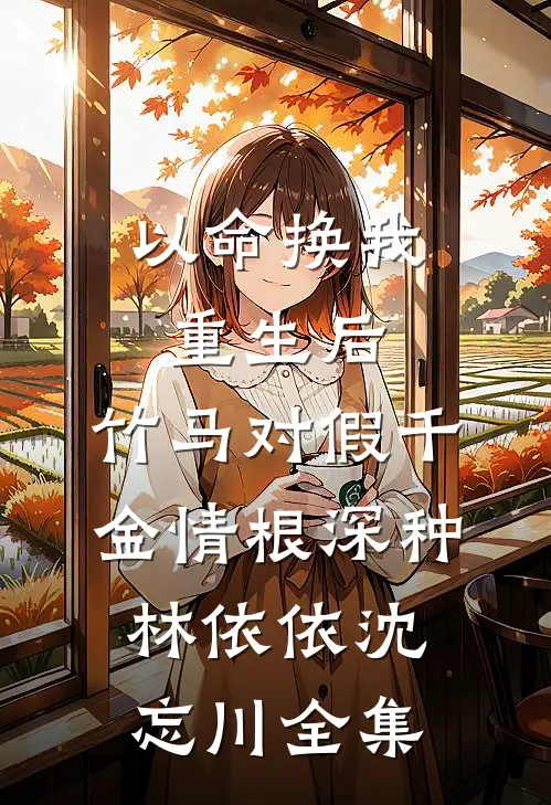 以命换我重生后，竹马对假千金情根深种林依依沈忘川全集