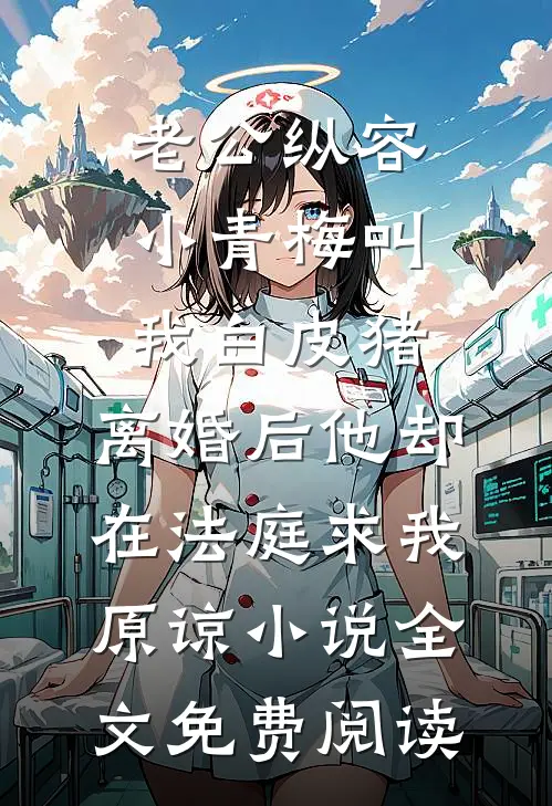 老公纵容小青梅叫我白皮猪，离婚后他却在法庭求我原谅小说全文免费阅读