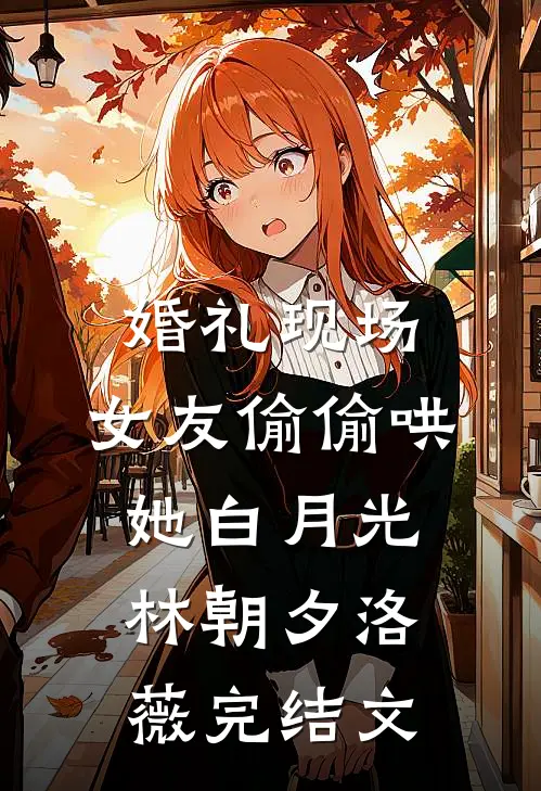 婚礼现场，女友偷偷哄她白月光林朝夕洛薇完结文