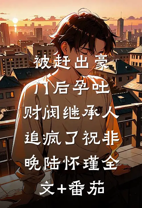被赶出豪门后孕吐，财阀继承人追疯了祝非晚陆怀瑾全文+番茄