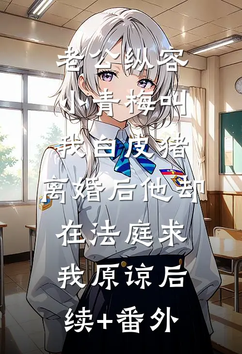 老公纵容小青梅叫我白皮猪，离婚后他却在法庭求我原谅后续+番外