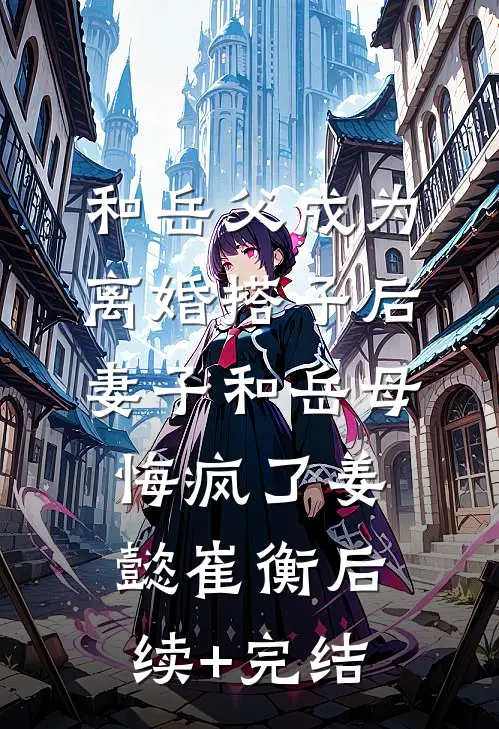 和岳父成为离婚搭子后，妻子和岳母悔疯了姜懿崔衡后续+完结