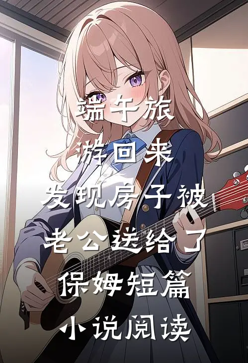 端午旅游回来，发现房子被老公送给了保姆短篇小说阅读