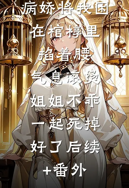 病娇将我困在棺椁里，掐着腰，气息滚烫：姐姐不乖，一起死掉好了后续+番外